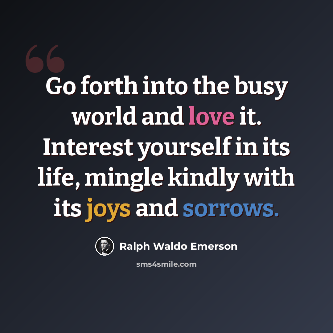 “Go forth into the busy world and love it. Interest yourself in its life, mingle kindly with its joys and sorrows.” quote by Ralph Waldo Emerson