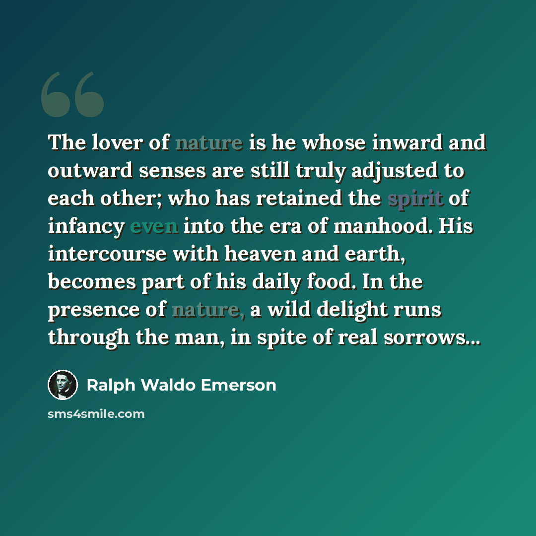 “The lover of nature is he whose inward and outward senses are still truly adjusted to each other; who has retained the spirit of infancy even into the era of manhood. His intercourse with heaven and earth, becomes part of his daily food. In the presence of nature, a wild delight runs through the…” quote by Ralph Waldo Emerson