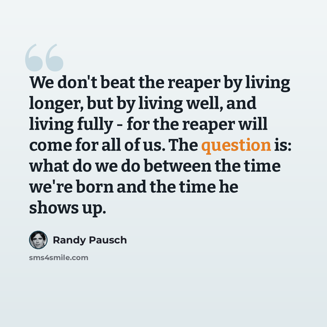 “We don't beat the reaper by living longer, but by living well, and living fully - for the reaper will come for all of us. The question is: what do we do between the time we're born and the time he shows up.” quote by Randy Pausch
