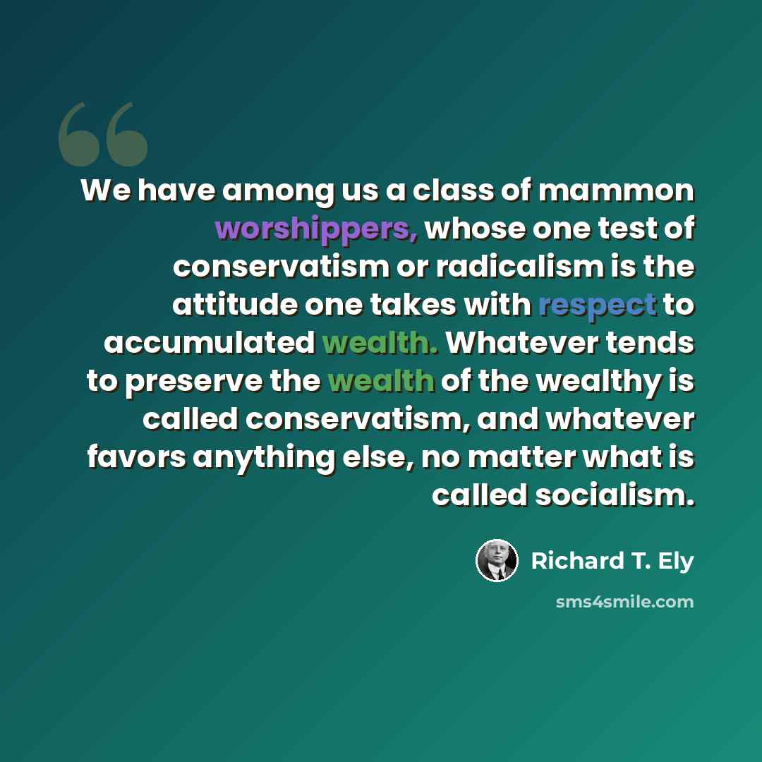“We have among us a class of mammon worshippers, whose one test of conservatism or radicalism is the attitude one takes with respect to accumulated wealth. Whatever tends to preserve the wealth of the wealthy is called conservatism, and whatever favors anything else, no matter what is called…” quote by Richard T. Ely