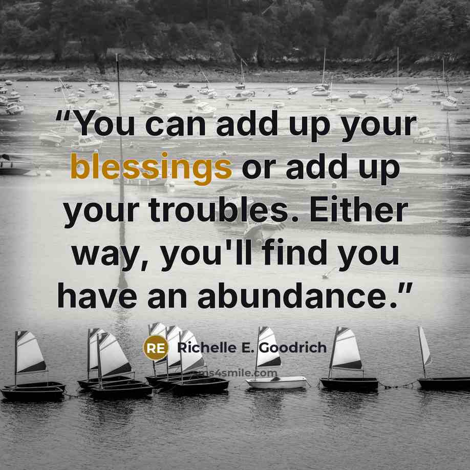 “You can add up your blessings or add up your troubles. Either way, you'll find you have an abundance.” quote by Richelle E. Goodrich