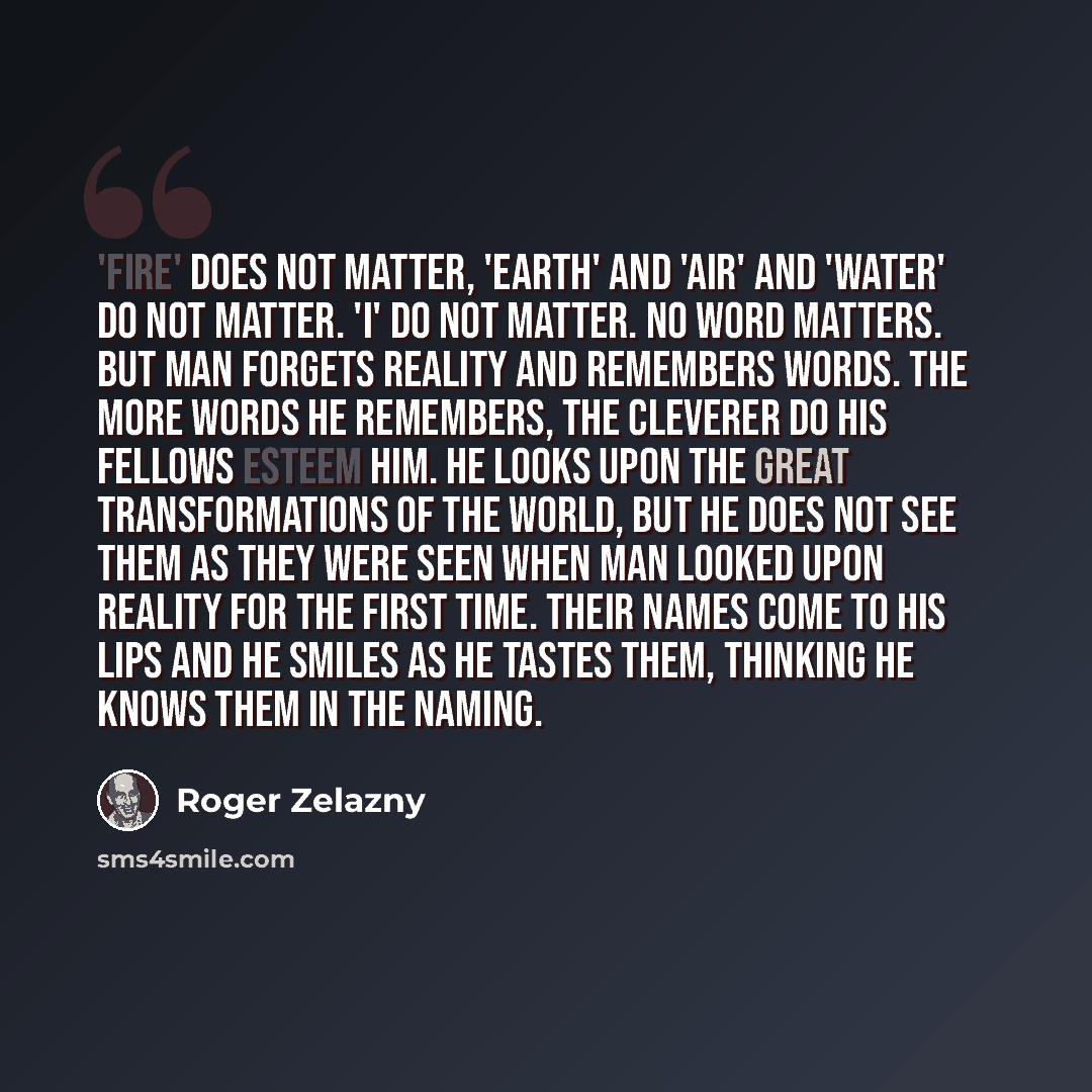 “'Fire' does not matter, 'earth' and 'air' and 'water' do not matter. 'I' do not matter. No word matters. But man forgets reality and remembers words. The more words he remembers, the cleverer do his fellows esteem him. He looks upon the great transformations of the world, but he does not see them…” quote by Roger Zelazny