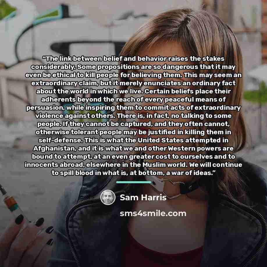 “The link between belief and behavior raises the stakes considerably. Some propositions are so dangerous that it may even be ethical to kill people for believing them. This may seem an extraordinary claim, but it merely enunciates an ordinary fact about the world in which we live. Certain beliefs…” quote by Sam Harris