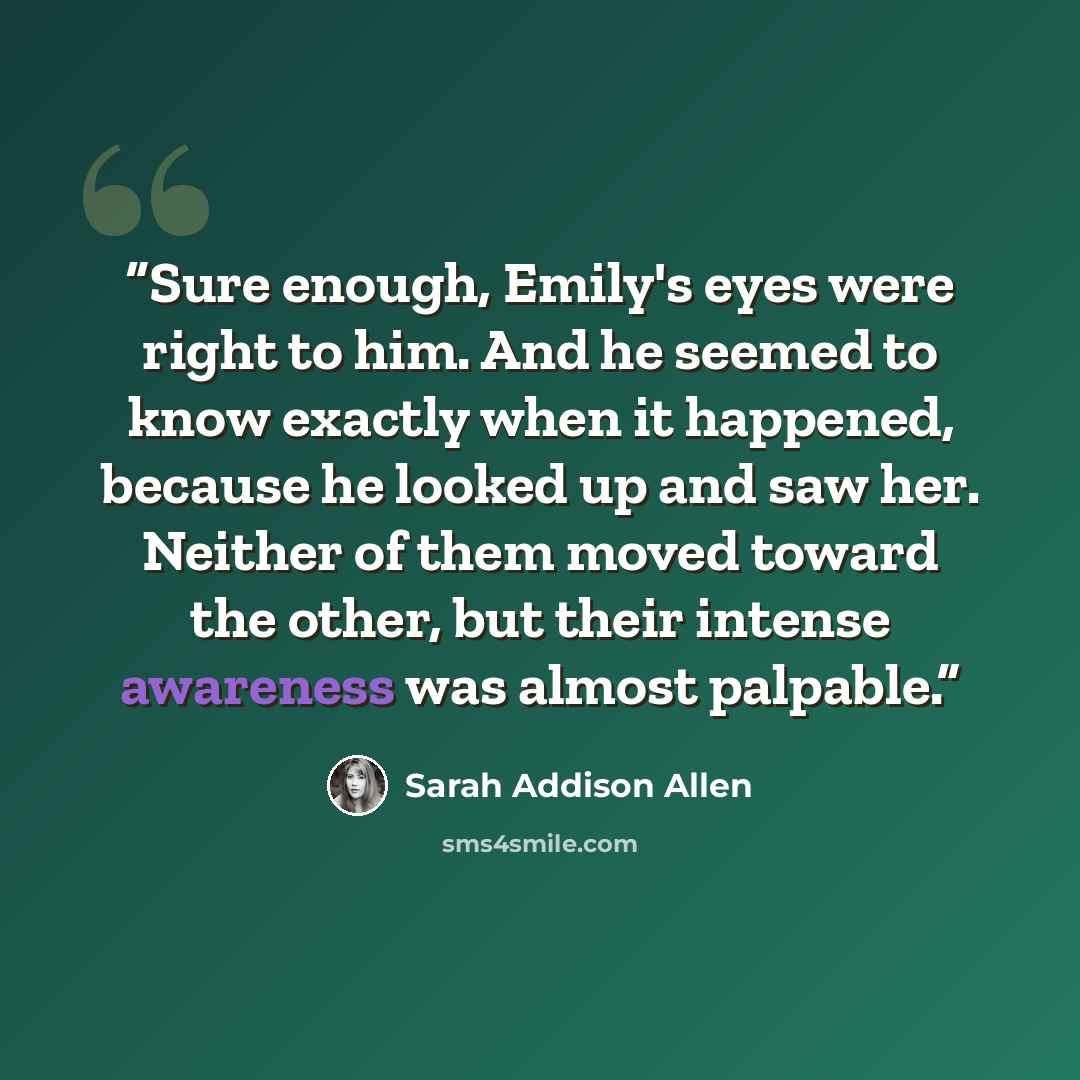 “Sure enough, Emily's eyes were right to him. And he seemed to know exactly when it happened, because he looked up and saw her. Neither of them moved toward the other, but their intense awareness was almost palpable.” quote by Sarah Addison Allen