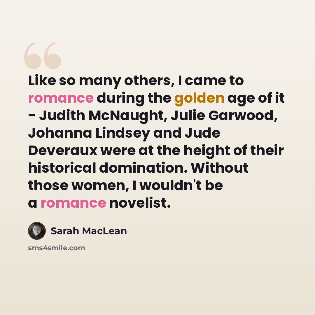 “Like so many others, I came to romance during the golden age of it - Judith McNaught, Julie Garwood, Johanna Lindsey and Jude Deveraux were at the height of their historical domination. Without those women, I wouldn't be a romance novelist.” quote by Sarah MacLean