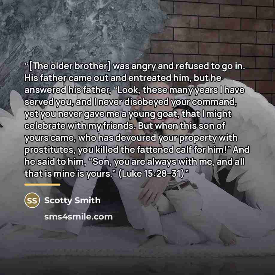 “[The older brother] was angry and refused to go in. His father came out and entreated him, but he answered his father, “Look, these many years I have served you, and I never disobeyed your command, yet you never gave me a young goat, that I might celebrate with my friends. But when this son of…” quote by Scotty Smith