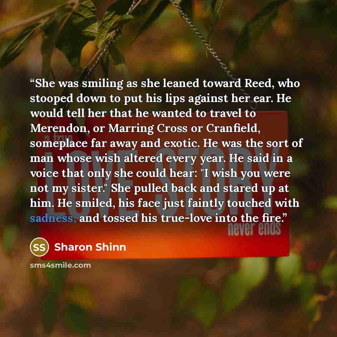 “She was smiling as she leaned toward Reed, who stooped down to put his lips against her ear. He would tell her that he wanted to travel to Merendon, or Marring Cross or Cranfield, someplace far away and exotic. He was the sort of man whose wish altered every year. He said in a voice that only she…” quote by Sharon Shinn