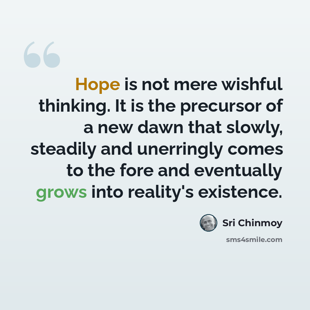 “Hope is not mere wishful thinking. It is the precursor of a new dawn that slowly, steadily and unerringly comes to the fore and eventually grows into reality's existence.” quote by Sri Chinmoy