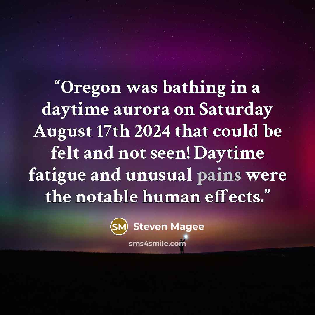 “Oregon was bathing in a daytime aurora on Saturday August 17th 2024 that could be felt and not seen! Daytime fatigue and unusual pains were the notable human effects.” quote by Steven Magee