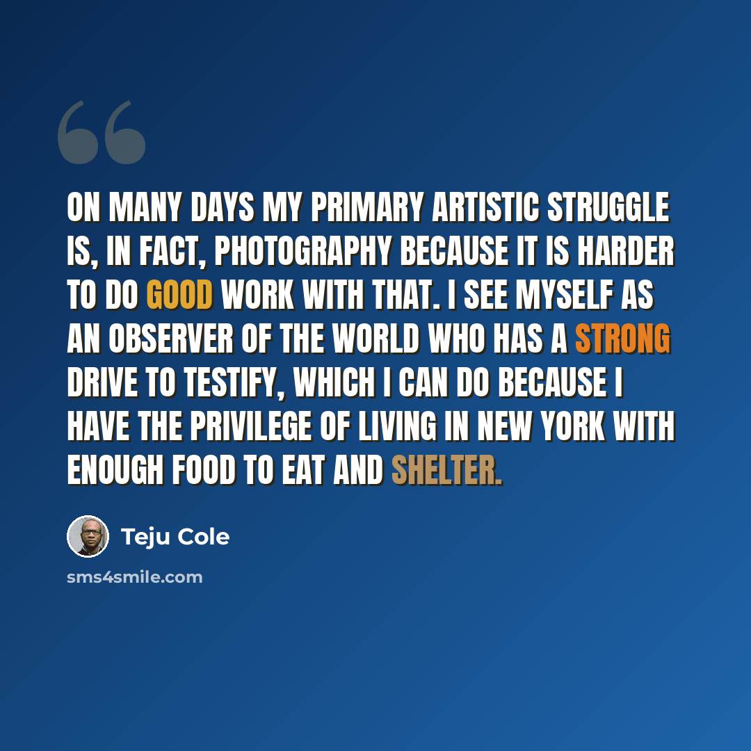 “On many days my primary artistic struggle is, in fact, photography because it is harder to do good work with that. I see myself as an observer of the world who has a strong drive to testify, which I can do because I have the privilege of living in New York with enough food to eat and shelter.” quote by Teju Cole