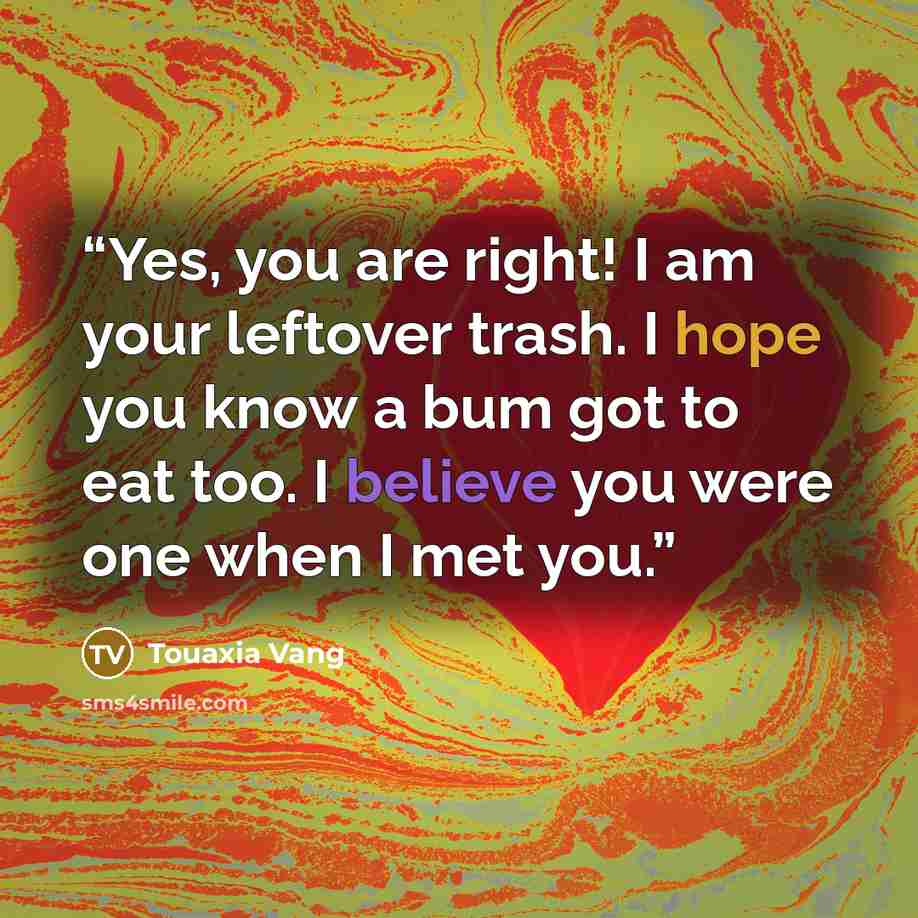 “Yes, you are right! I am your leftover trash. I hope you know a bum got to eat too. I believe you were one when I met you.” quote by Touaxia Vang