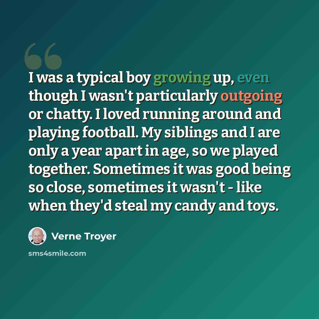 “I was a typical boy growing up, even though I wasn't particularly outgoing or chatty. I loved running around and playing football. My siblings and I are only a year apart in age, so we played together. Sometimes it was good being so close, sometimes it wasn't - like when they'd steal my candy and…” quote by Verne Troyer
