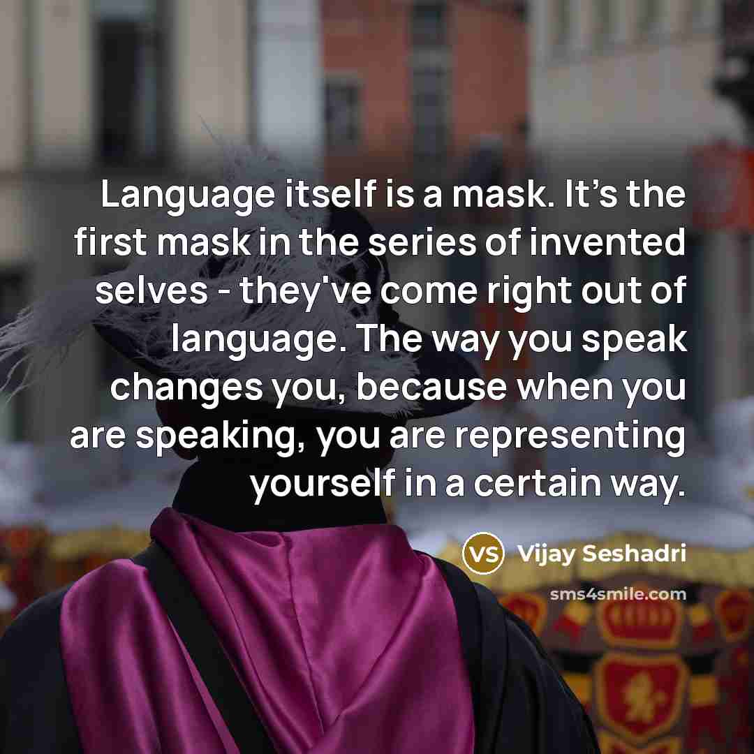 “Language itself is a mask. It's the first mask in the series of invented selves - they've come right out of language. The way you speak changes you, because when you are speaking, you are representing yourself in a certain way.” quote by Vijay Seshadri