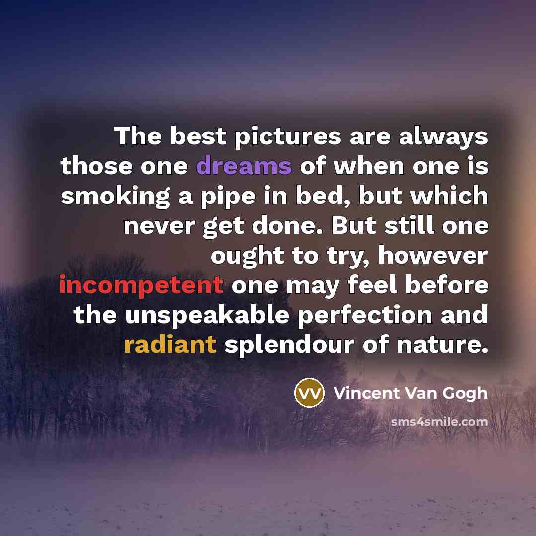 “The best pictures are always those one dreams of when one is smoking a pipe in bed, but which never get done. But still one ought to try, however incompetent one may feel before the unspeakable perfection and radiant splendour of nature.” quote by Vincent Van Gogh