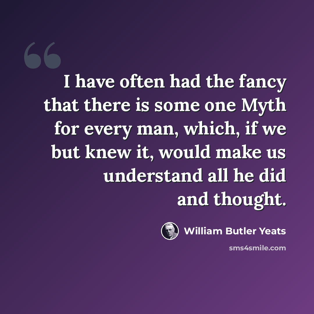 “I have often had the fancy that there is some one Myth for every man, which, if we but knew it, would make us understand all he did and thought.” quote by William Butler Yeats