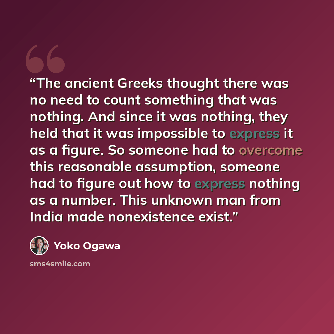 “The ancient Greeks thought there was no need to count something that was nothing. And since it was nothing, they held that it was impossible to express it as a figure. So someone had to overcome this reasonable assumption, someone had to figure out how to express nothing as a number. This unknown…” quote by Yōko Ogawa