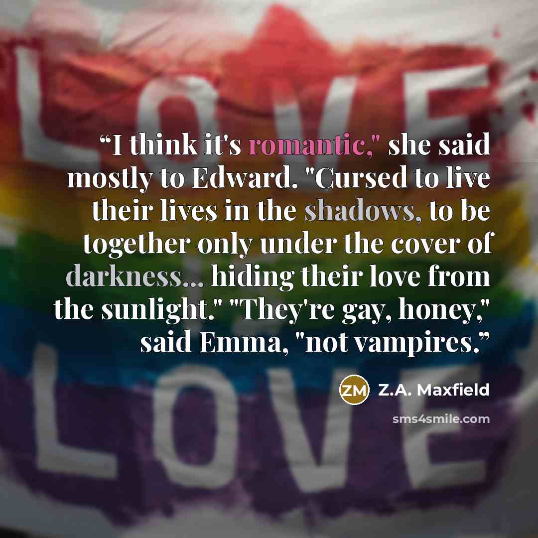 “I think it's romantic," she said mostly to Edward. "Cursed to live their lives in the shadows, to be together only under the cover of darkness... hiding their love from the sunlight." "They're gay, honey," said Emma, "not vampires.” quote by Z.A. Maxfield