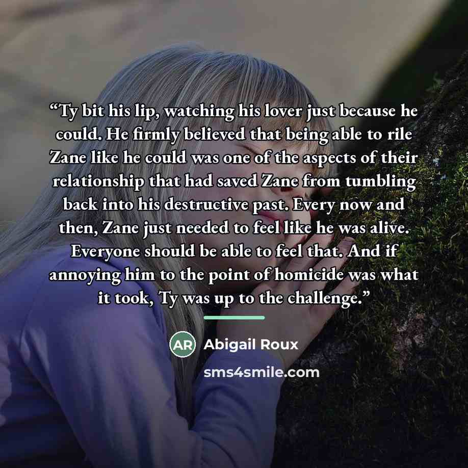 “Ty bit his lip, watching his lover just because he could. He firmly believed that being able to rile Zane like he could was one of the aspects of their relationship that had saved Zane from tumbling back into his destructive past. Every now and then, Zane just needed to feel like he was alive…” quote by Abigail Roux