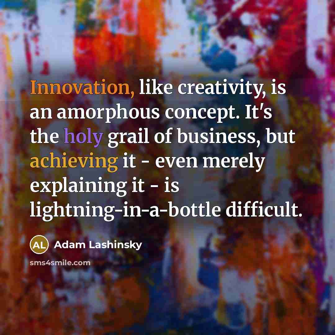 “Innovation, like creativity, is an amorphous concept. It's the holy grail of business, but achieving it - even merely explaining it - is lightning-in-a-bottle difficult.” quote by Adam Lashinsky