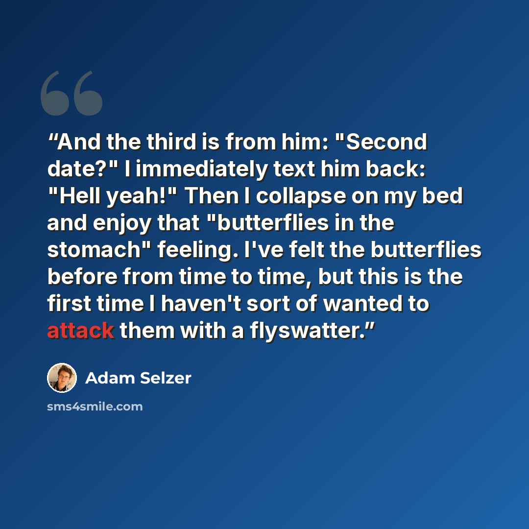 “And the third is from him: "Second date?" I immediately text him back: "Hell yeah!" Then I collapse on my bed and enjoy that "butterflies in the stomach" feeling. I've felt the butterflies before from time to time, but this is the first time I haven't sort of wanted to attack them with a flyswatter.” quote by Adam Selzer