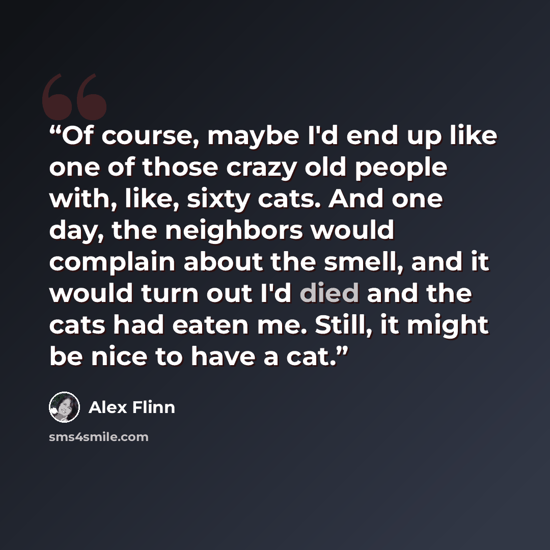 “Of course, maybe I'd end up like one of those crazy old people with, like, sixty cats. And one day, the neighbors would complain about the smell, and it would turn out I'd died and the cats had eaten me. Still, it might be nice to have a cat.” quote by Alex Flinn