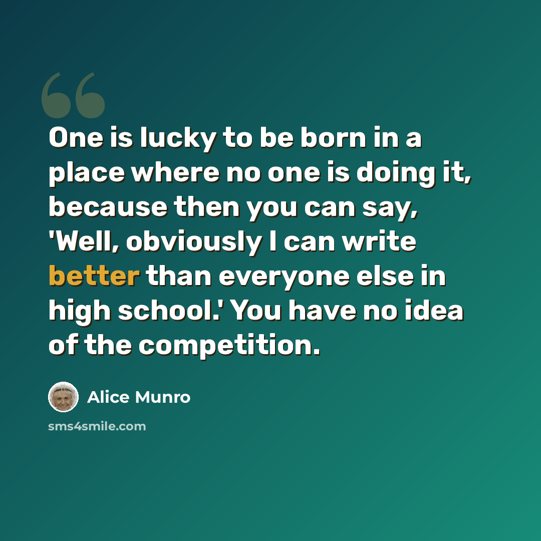 “One is lucky to be born in a place where no one is doing it, because then you can say, 'Well, obviously I can write better than everyone else in high school.' You have no idea of the competition.” quote by Alice Munro
