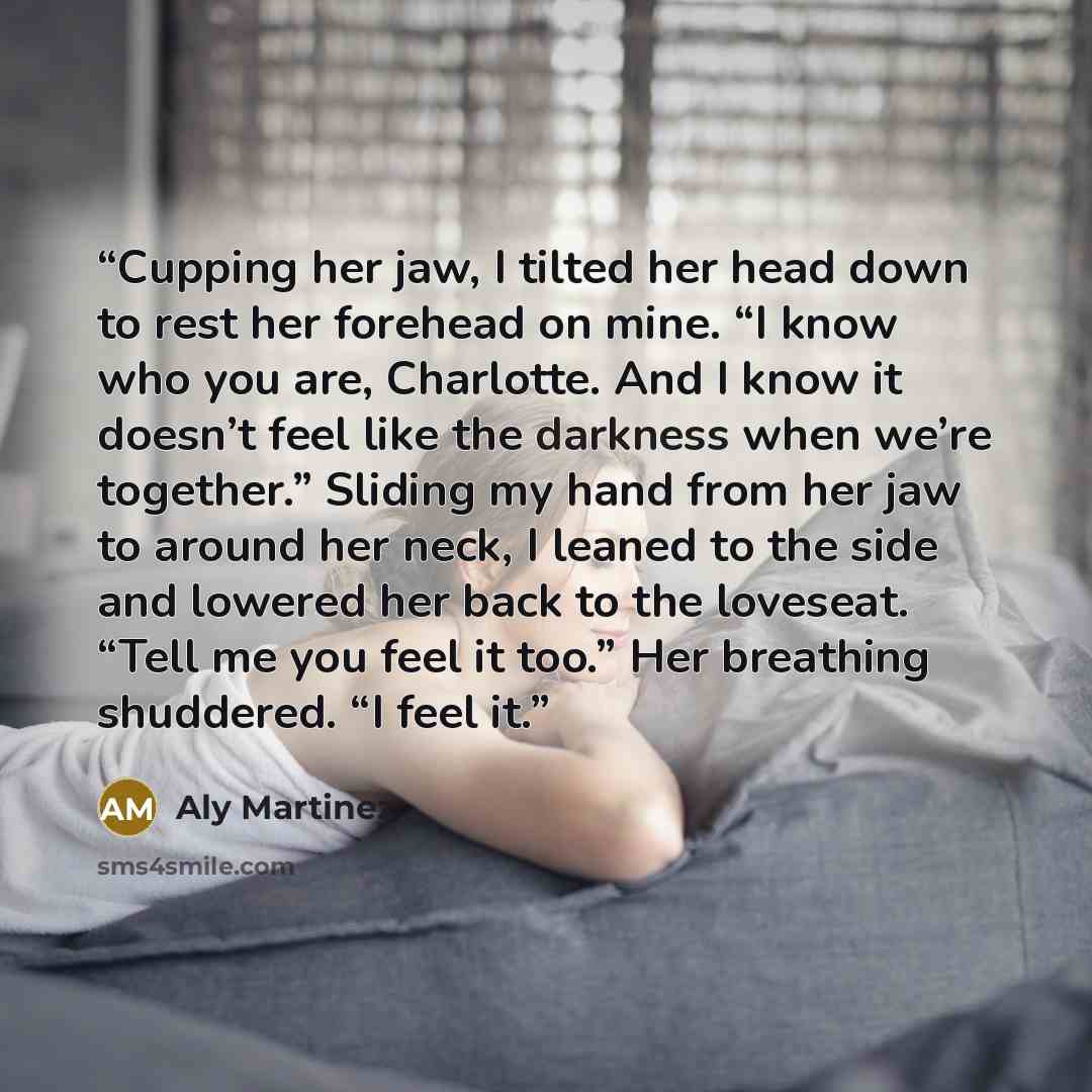 “Cupping her jaw, I tilted her head down to rest her forehead on mine. “I know who you are, Charlotte. And I know it doesn’t feel like the darkness when we’re together.” Sliding my hand from her jaw to around her neck, I leaned to the side and lowered her back to the loveseat. “Tell me you feel it…” quote by Aly Martinez