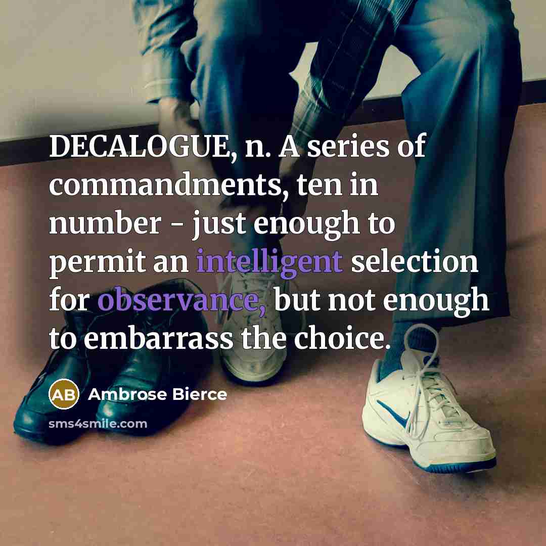 “DECALOGUE, n. A series of commandments, ten in number - just enough to permit an intelligent selection for observance, but not enough to embarrass the choice.” quote by Ambrose Bierce