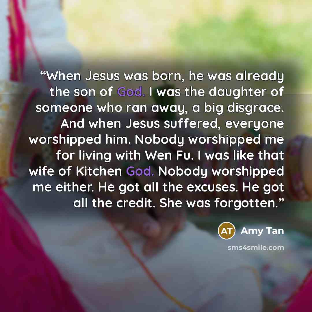 “When Jesus was born, he was already the son of God. I was the daughter of someone who ran away, a big disgrace. And when Jesus suffered, everyone worshipped him. Nobody worshipped me for living with Wen Fu. I was like that wife of Kitchen God. Nobody worshipped me either. He got all the excuses…” quote by Amy Tan