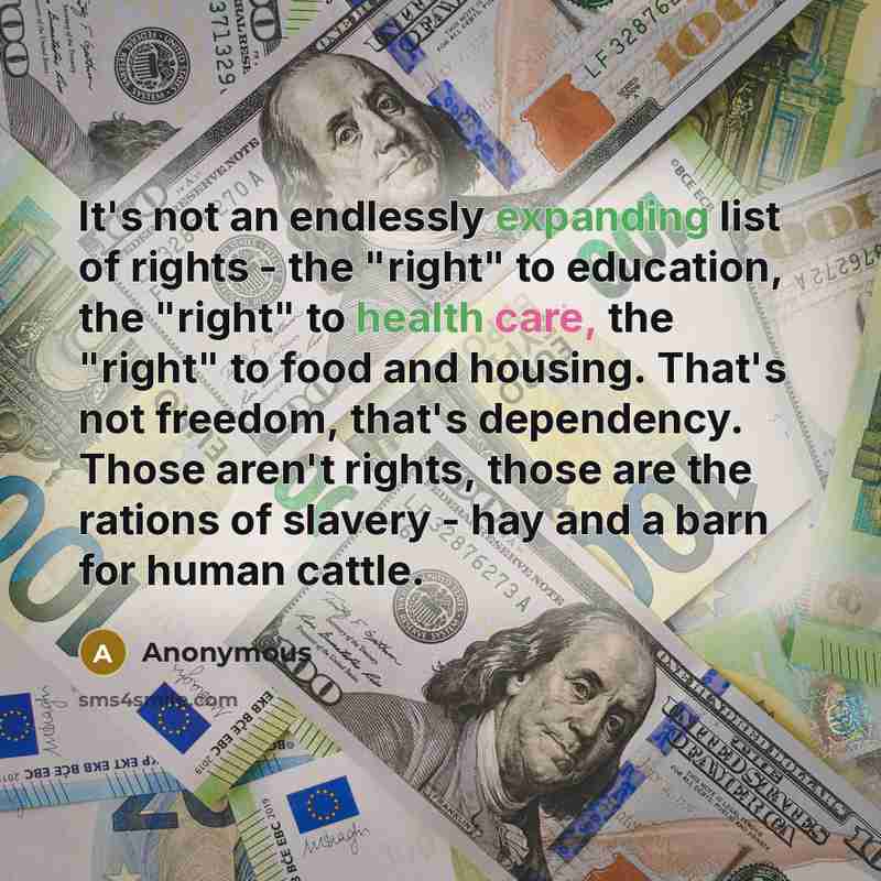 “It's not an endlessly expanding list of rights - the "right" to education, the "right" to health care, the "right" to food and housing. That's not freedom, that's dependency. Those aren't rights, those are the rations of slavery - hay and a barn for human cattle.” quote by Anonymous