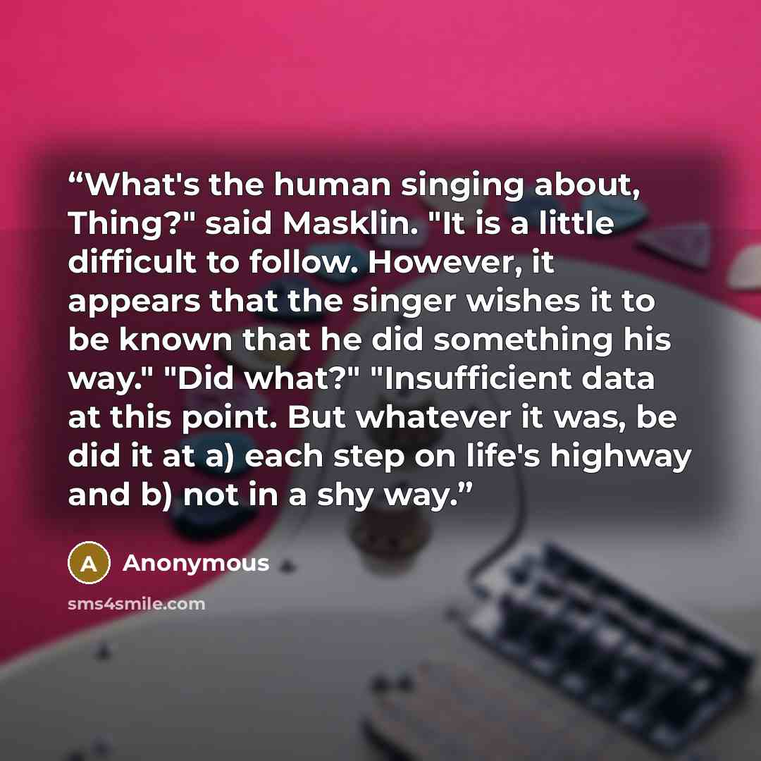 “What's the human singing about, Thing?" said Masklin. "It is a little difficult to follow. However, it appears that the singer wishes it to be known that he did something his way." "Did what?" "Insufficient data at this point. But whatever it was, be did it at a) each step on life's highway and b)…” quote by Anonymous