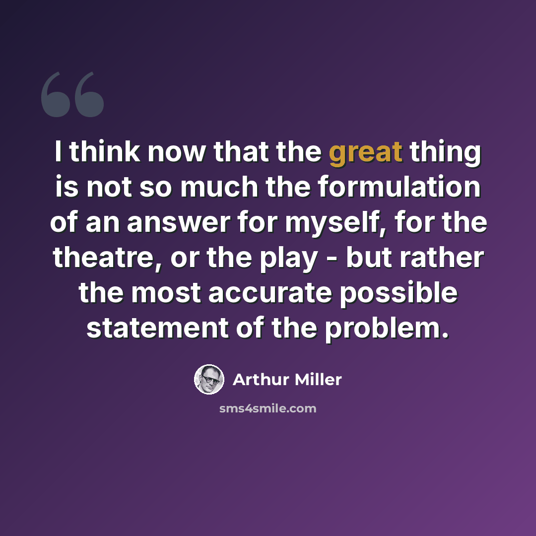“I think now that the great thing is not so much the formulation of an answer for myself, for the theatre, or the play - but rather the most accurate possible statement of the problem.” quote by Arthur Miller