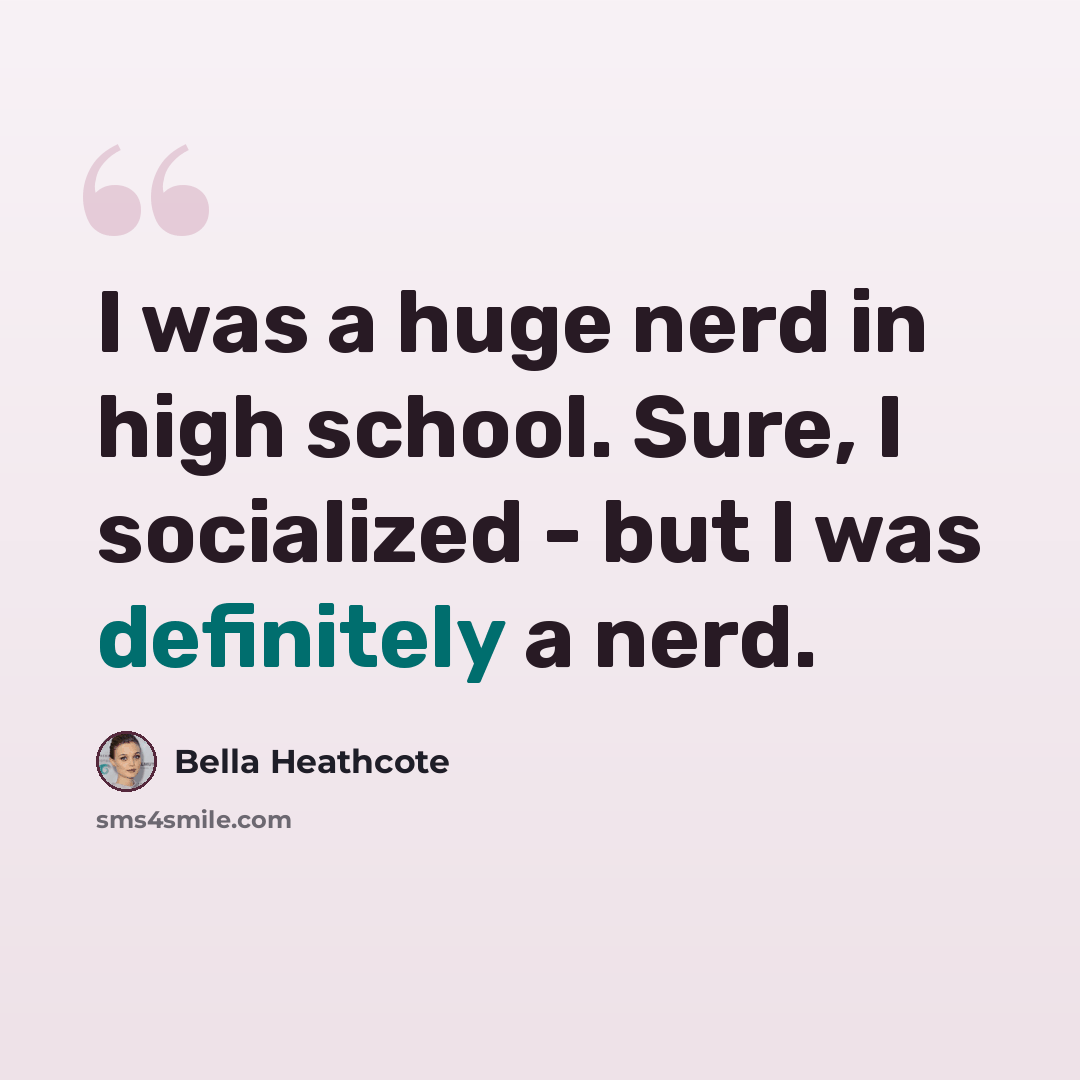 “I was a huge nerd in high school. Sure, I socialized - but I was definitely a nerd.” quote by Bella Heathcote