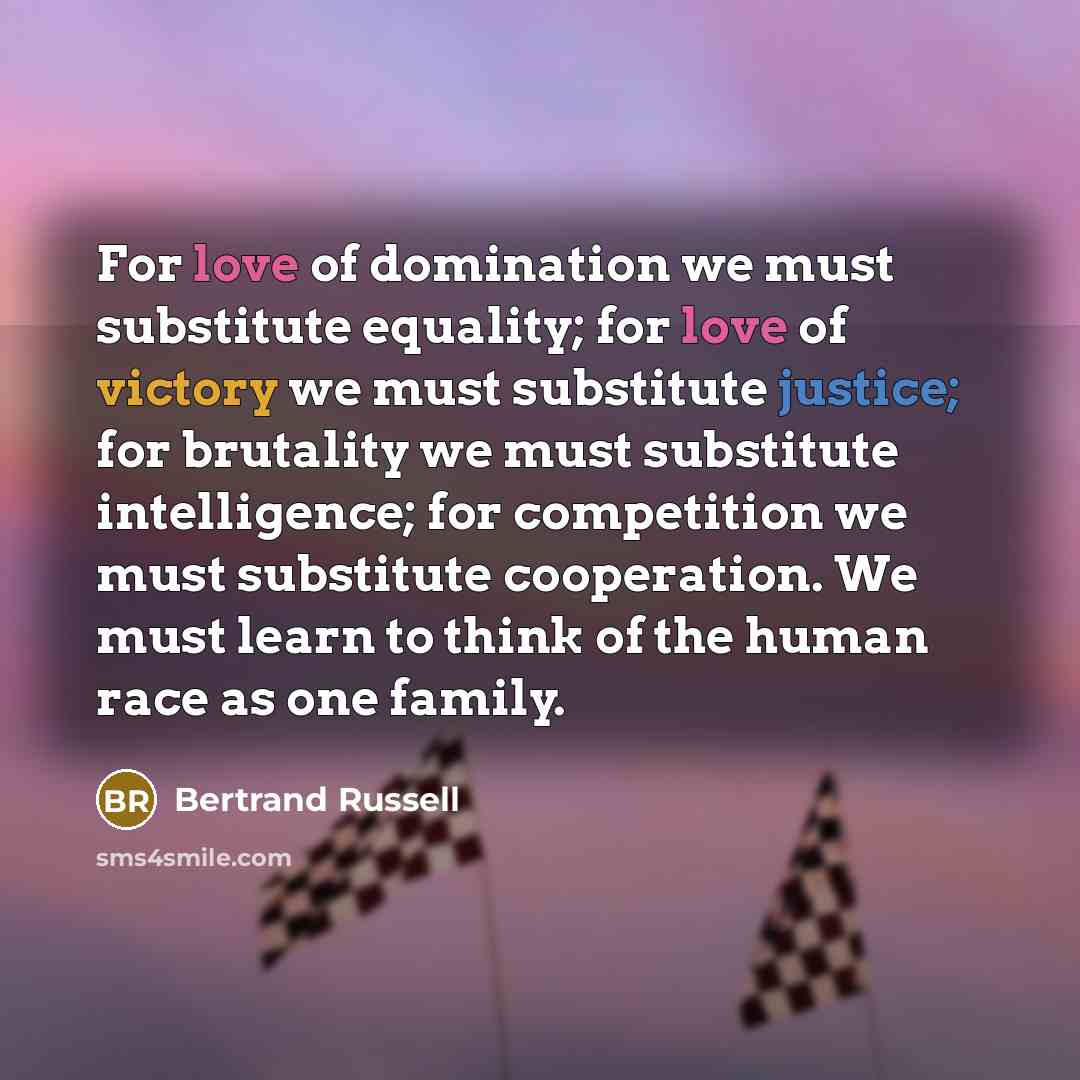 “For love of domination we must substitute equality; for love of victory we must substitute justice; for brutality we must substitute intelligence; for competition we must substitute cooperation. We must learn to think of the human race as one family.” quote by Bertrand Russell