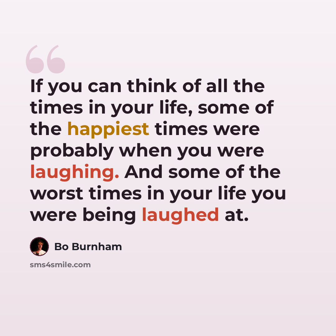 “If you can think of all the times in your life, some of the happiest times were probably when you were laughing. And some of the worst times in your life you were being laughed at.” quote by Bo Burnham