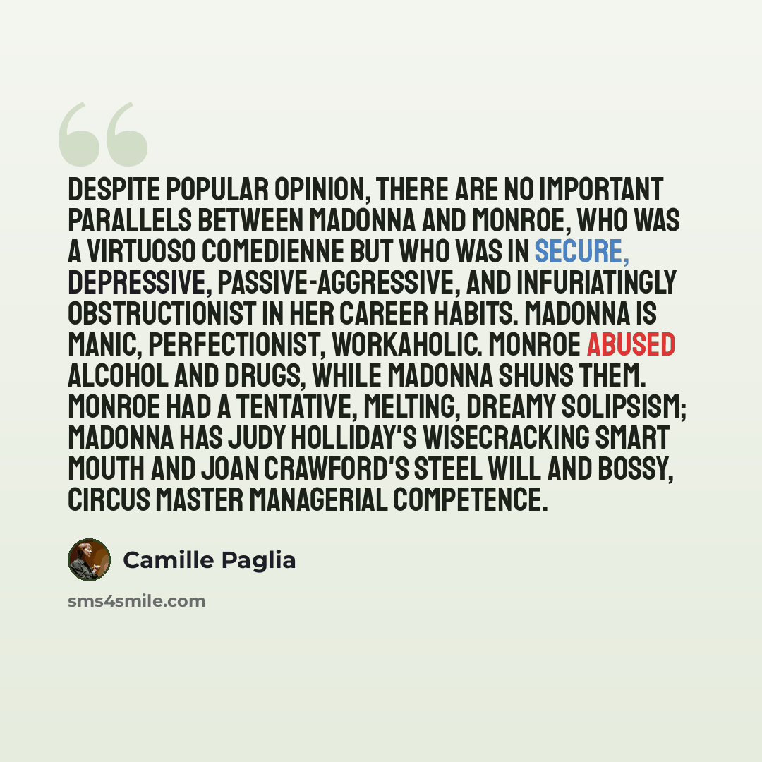 “Despite popular opinion, there are no important parallels between Madonna and Monroe, who was a virtuoso comedienne but who was in secure, depressive, passive-aggressive, and infuriatingly obstructionist in her career habits. Madonna is manic, perfectionist, workaholic. Monroe abused alcohol and…” quote by Camille Paglia