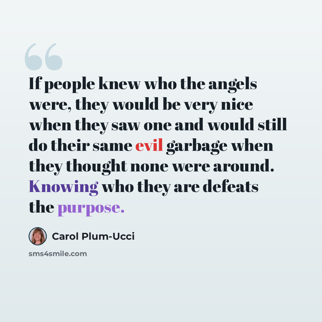 “If people knew who the angels were, they would be very nice when they saw one and would still do their same evil garbage when they thought none were around. Knowing who they are defeats the purpose.” quote by Carol Plum-Ucci