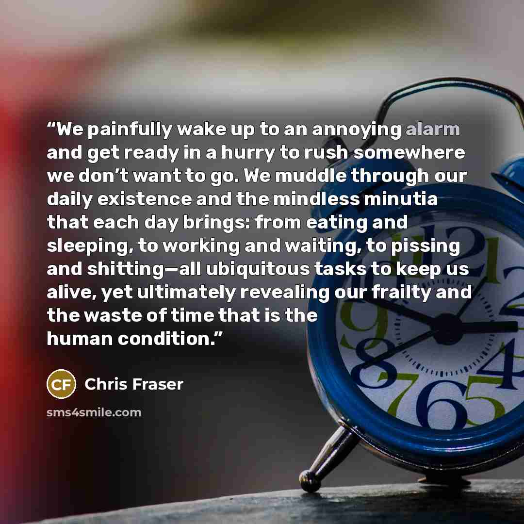 “We painfully wake up to an annoying alarm and get ready in a hurry to rush somewhere we don’t want to go. We muddle through our daily existence and the mindless minutia that each day brings: from eating and sleeping, to working and waiting, to pissing and shitting—all ubiquitous tasks to keep us…” quote by Chris Fraser