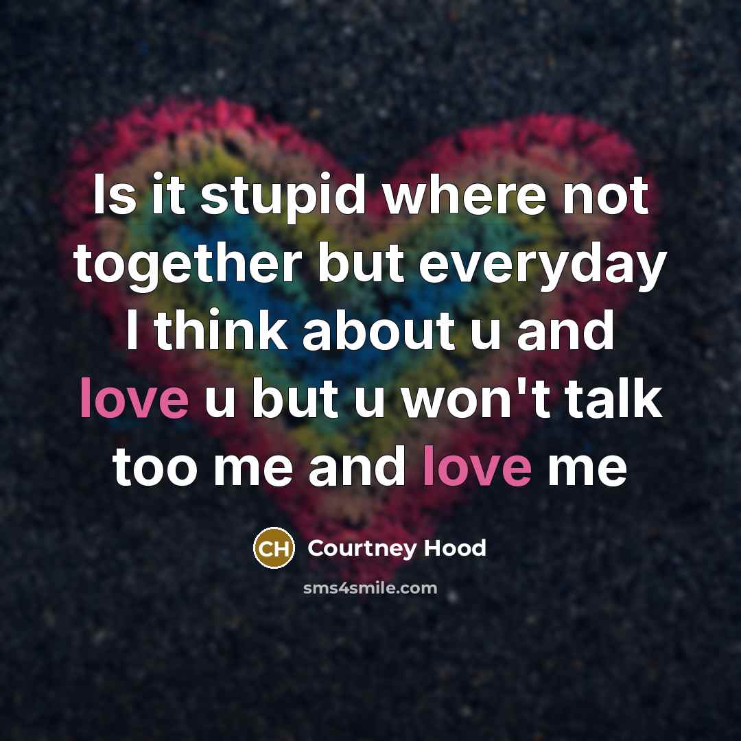 “Is it stupid where not together but everyday I think about u and love u but u won't talk too me and love me” quote by Courtney Hood