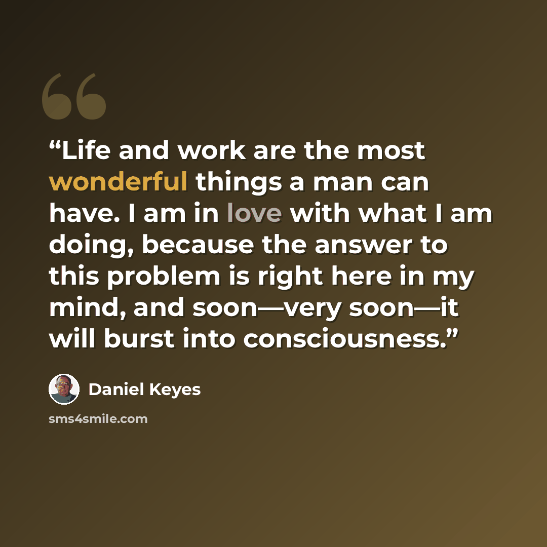“Life and work are the most wonderful things a man can have. I am in love with what I am doing, because the answer to this problem is right here in my mind, and soon—very soon—it will burst into consciousness.” quote by Daniel Keyes