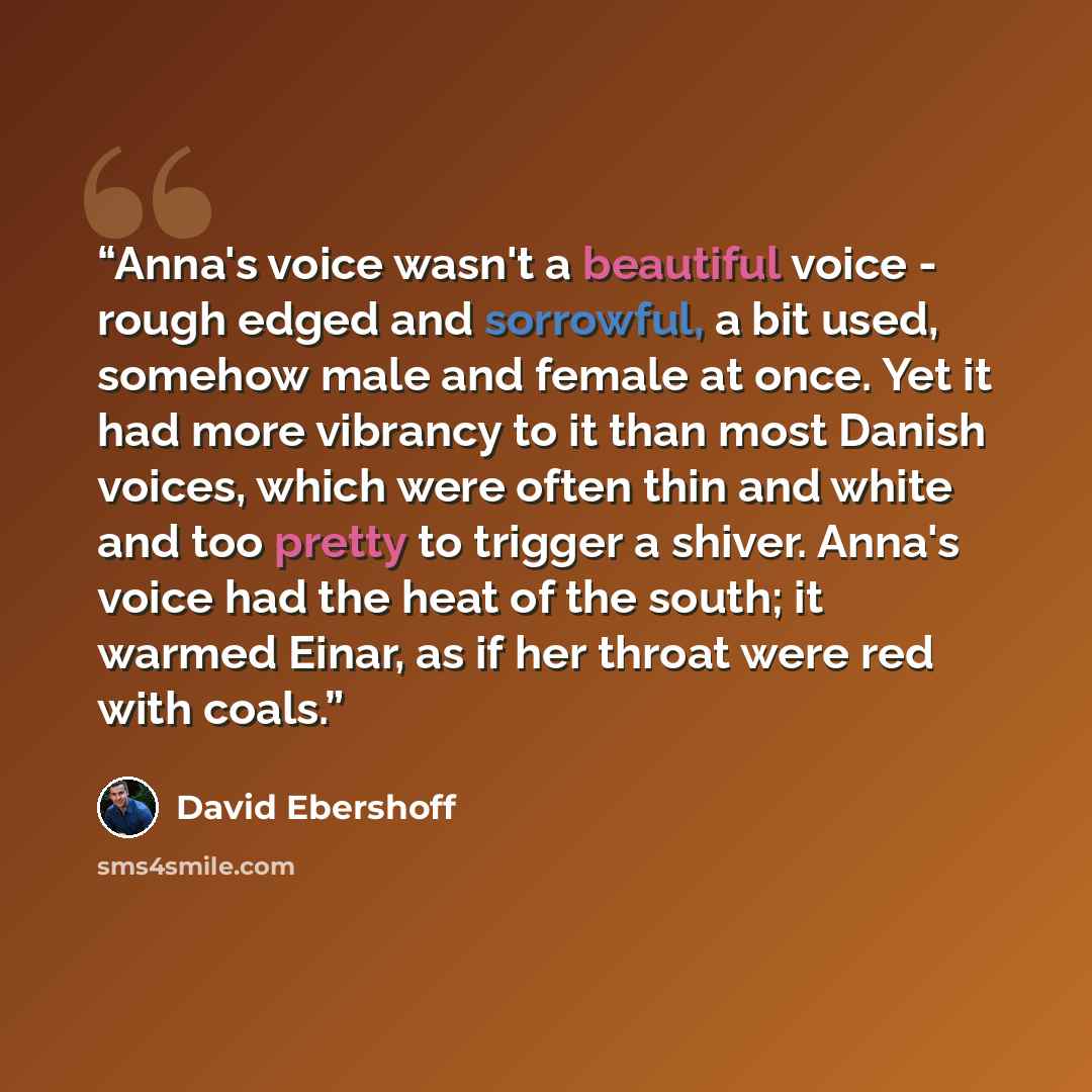 “Anna's voice wasn't a beautiful voice - rough edged and sorrowful, a bit used, somehow male and female at once. Yet it had more vibrancy to it than most Danish voices, which were often thin and white and too pretty to trigger a shiver. Anna's voice had the heat of the south; it warmed Einar, as if…” quote by David Ebershoff