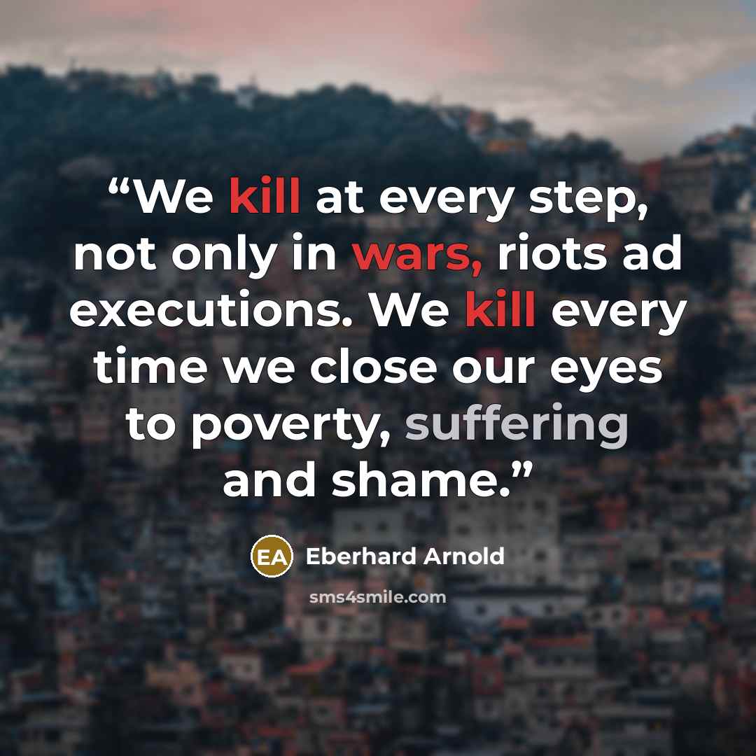 “We kill at every step, not only in wars, riots ad executions. We kill every time we close our eyes to poverty, suffering and shame.” quote by Eberhard Arnold