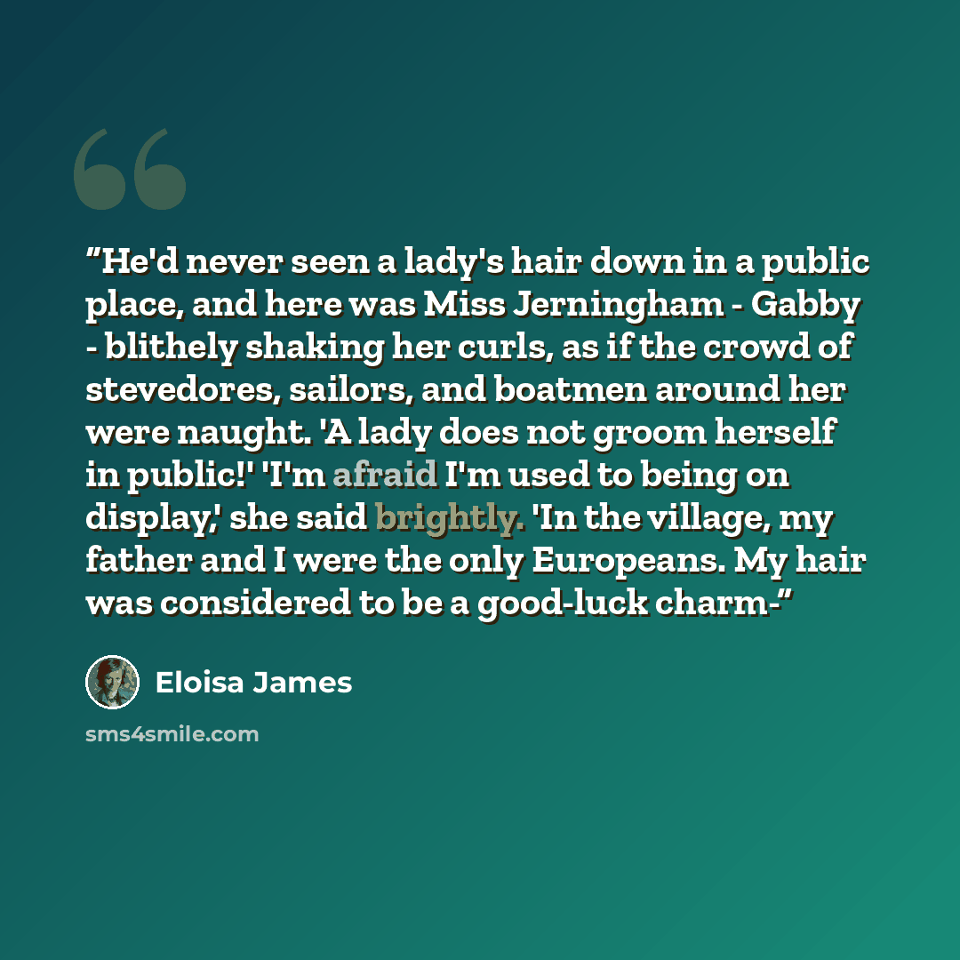 “He'd never seen a lady's hair down in a public place, and here was Miss Jerningham - Gabby - blithely shaking her curls, as if the crowd of stevedores, sailors, and boatmen around her were naught. 'A lady does not groom herself in public!' 'I'm afraid I'm used to being on display,' she said…” quote by Eloisa James
