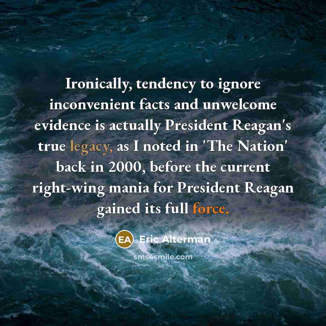 “Ironically, tendency to ignore inconvenient facts and unwelcome evidence is actually President Reagan's true legacy, as I noted in 'The Nation' back in 2000, before the current right-wing mania for President Reagan gained its full force.” quote by Eric Alterman