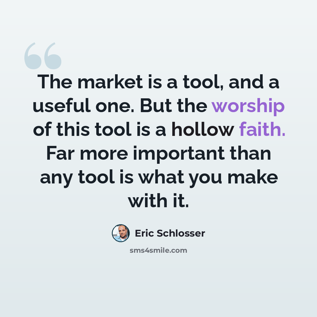 “The market is a tool, and a useful one. But the worship of this tool is a hollow faith. Far more important than any tool is what you make with it.” quote by Eric Schlosser