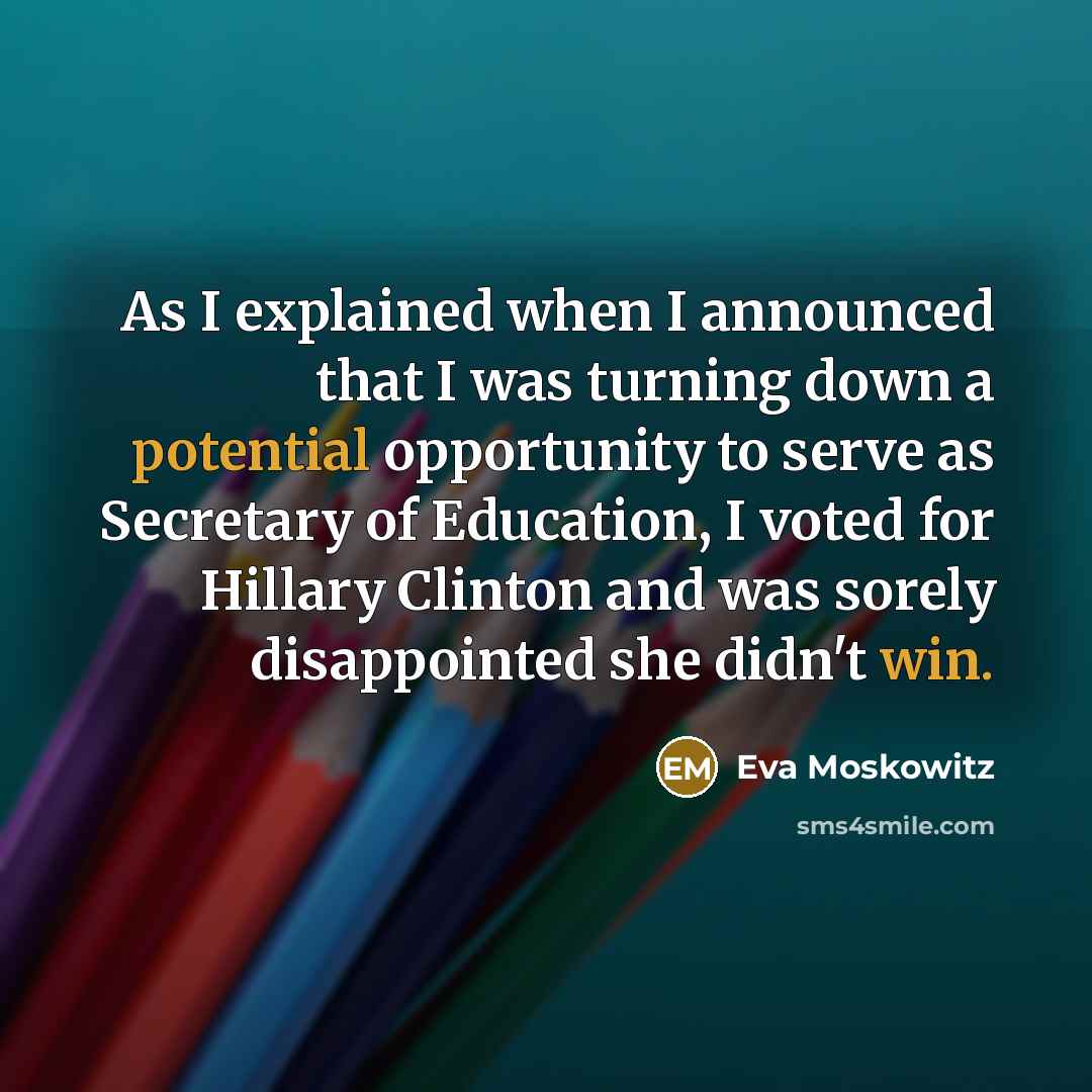 “As I explained when I announced that I was turning down a potential opportunity to serve as Secretary of Education, I voted for Hillary Clinton and was sorely disappointed she didn't win.” quote by Eva Moskowitz