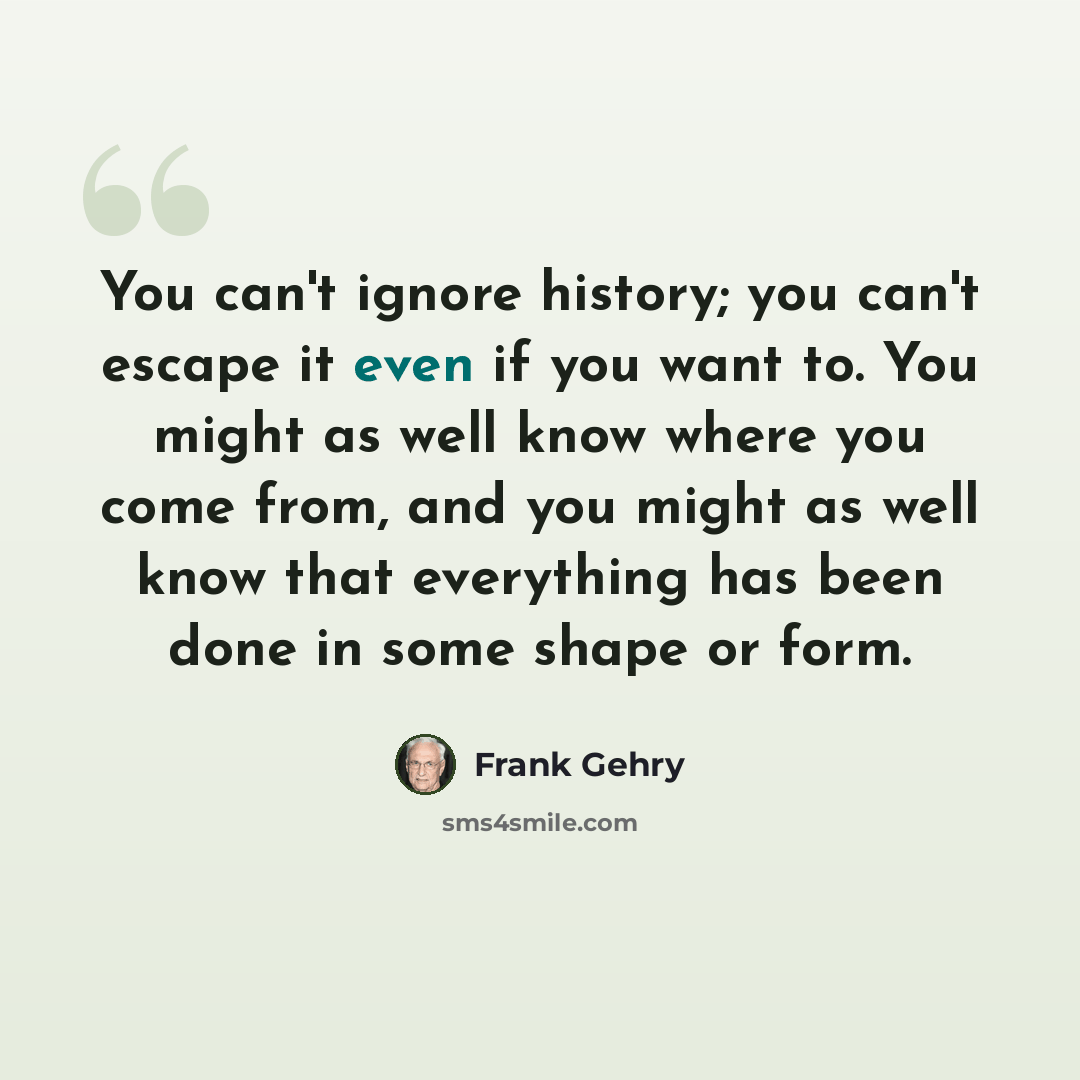 “You can't ignore history; you can't escape it even if you want to. You might as well know where you come from, and you might as well know that everything has been done in some shape or form.” quote by Frank Gehry