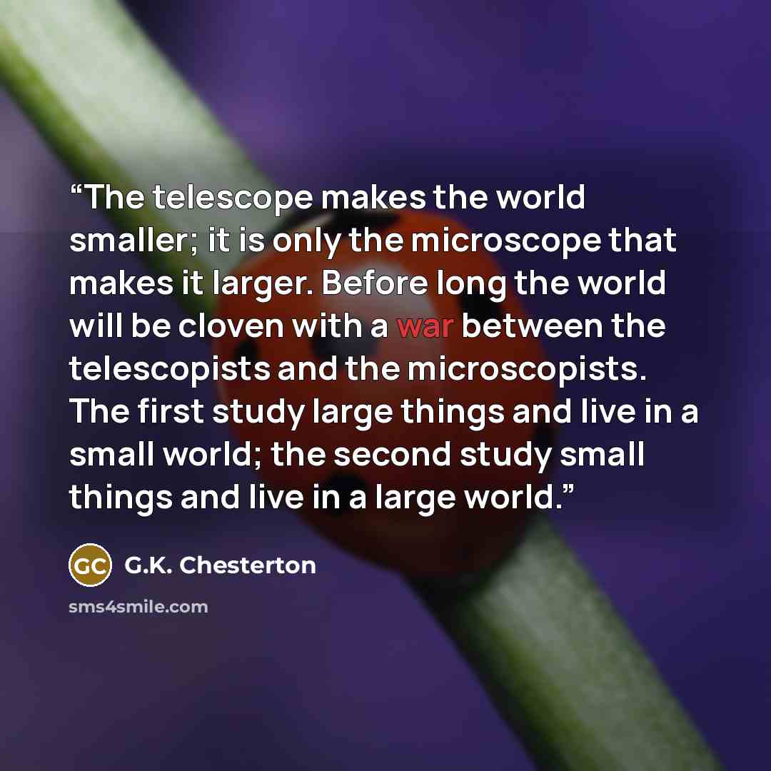 “The telescope makes the world smaller; it is only the microscope that makes it larger. Before long the world will be cloven with a war between the telescopists and the microscopists. The first study large things and live in a small world; the second study small things and live in a large world.” quote by G.K. Chesterton