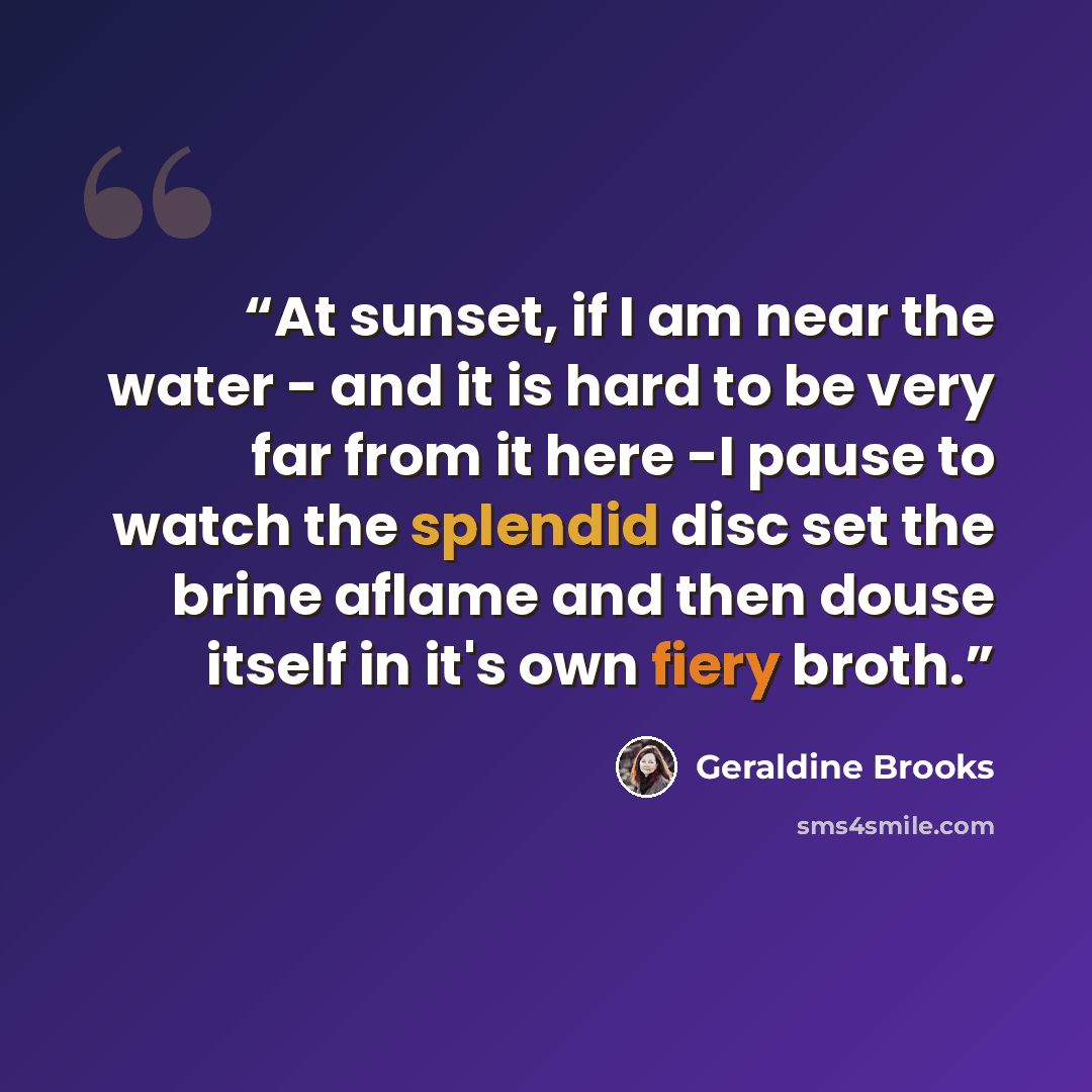 “At sunset, if I am near the water - and it is hard to be very far from it here -I pause to watch the splendid disc set the brine aflame and then douse itself in it's own fiery broth.” quote by Geraldine Brooks