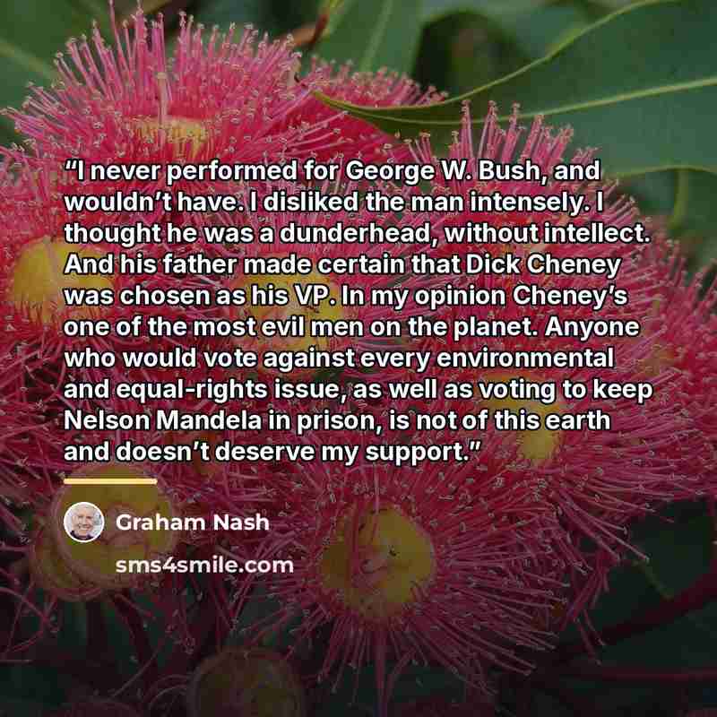 “I never performed for George W. Bush, and wouldn’t have. I disliked the man intensely. I thought he was a dunderhead, without intellect. And his father made certain that Dick Cheney was chosen as his VP. In my opinion Cheney’s one of the most evil men on the planet. Anyone who would vote against…” quote by Graham Nash